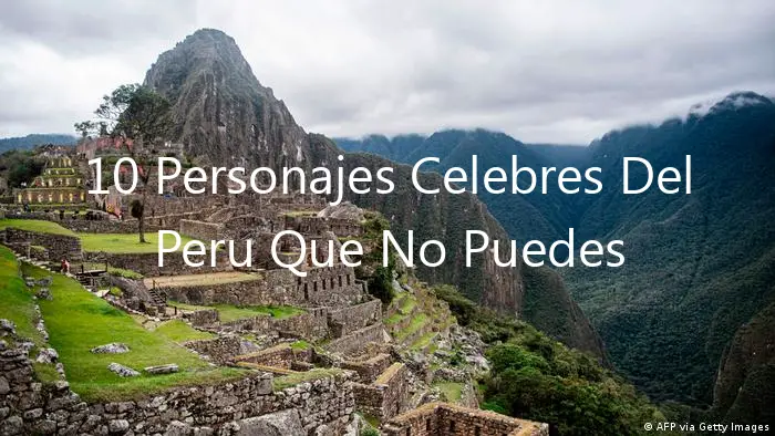 10 Personajes Celebres Del Peru Que No Puedes Ignorar