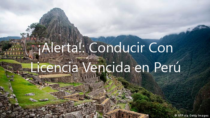 ¡Alerta!: Conducir Con Licencia Vencida en Perú ¡Es Ilegal!