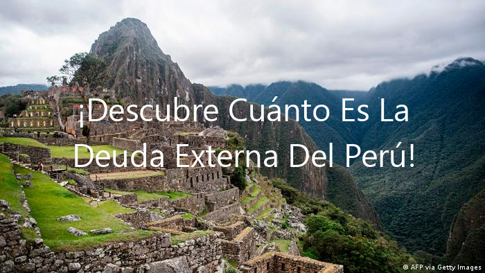 ¡Descubre Cuánto Es La Deuda Externa Del Perú!