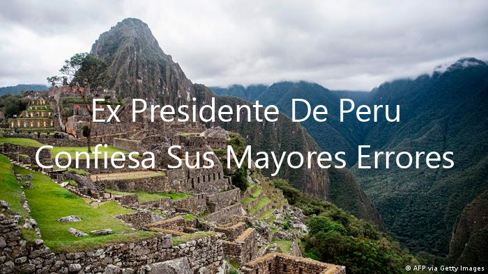 Ex Presidente De Peru Confiesa Sus Mayores Errores