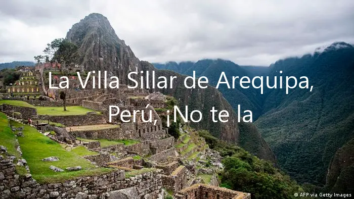 La Villa Sillar de Arequipa, Perú, ¡No te la Pierdas!